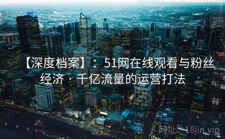 【深度档案】：51网在线观看与粉丝经济 · 千亿流量的运营打法