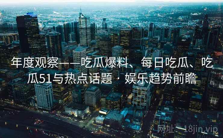 年度观察——吃瓜爆料、每日吃瓜、吃瓜51与热点话题 · 娱乐趋势前瞻