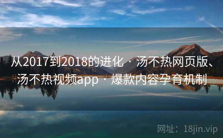 从2017到2018的进化 · 汤不热网页版、汤不热视频app · 爆款内容孕育机制