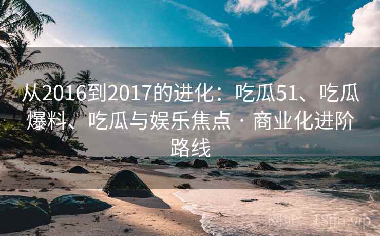 从2016到2017的进化：吃瓜51、吃瓜爆料、吃瓜与娱乐焦点 · 商业化进阶路线