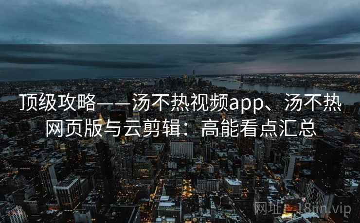 顶级攻略——汤不热视频app、汤不热网页版与云剪辑：高能看点汇总