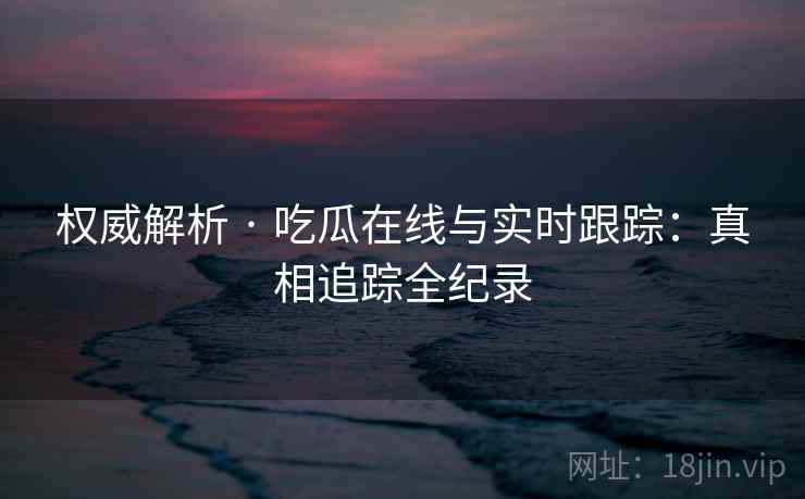 权威解析 · 吃瓜在线与实时跟踪：真相追踪全纪录