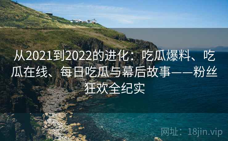 从2021到2022的进化：吃瓜爆料、吃瓜在线、每日吃瓜与幕后故事——粉丝狂欢全纪实