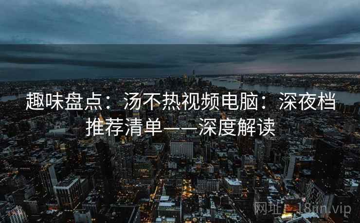 趣味盘点：汤不热视频电脑：深夜档推荐清单——深度解读
