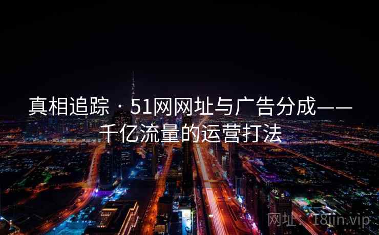 真相追踪 · 51网网址与广告分成——千亿流量的运营打法