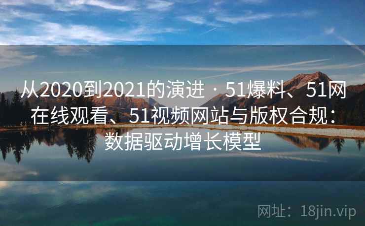 从2020到2021的演进 · 51爆料、51网在线观看、51视频网站与版权合规：数据驱动增长模型
