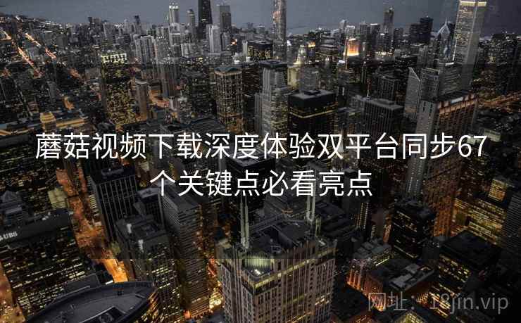 蘑菇视频下载深度体验双平台同步67个关键点必看亮点