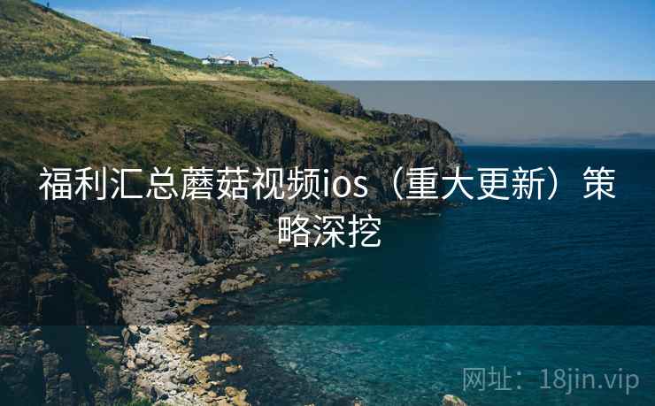 福利汇总蘑菇视频ios（重大更新）策略深挖
