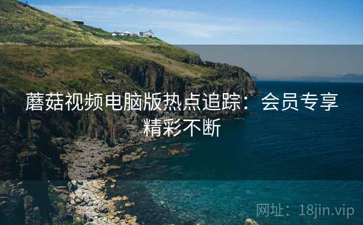 蘑菇视频电脑版热点追踪：会员专享精彩不断