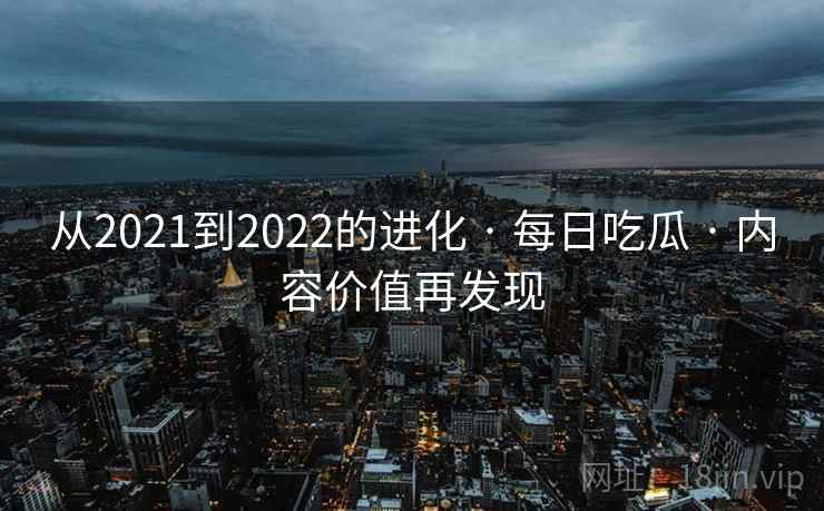 从2021到2022的进化 · 每日吃瓜 · 内容价值再发现