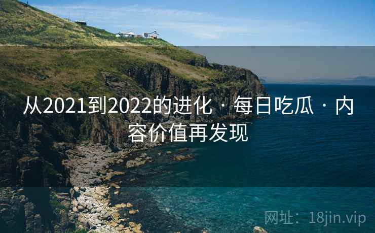从2021到2022的进化 · 每日吃瓜 · 内容价值再发现
